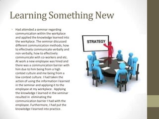 Learning Something New
• Had attended a seminar regarding
  communication within the workplace
  and applied the knowledge learned into
  the workplace. The seminar discussed
  different communication methods, how
  to effectively communicate verbally and
  non-verbally, how to effectively
  communicate with co-workers and etc.
  At work a new employee was hired and
  there was a communication barrier with
  him due to him being from a high
  context culture and me being from a
  low context culture. I had taken the
  action of using the information I learned
  in the seminar and applying it to the
  employee at my workplace. Applying
  the knowledge I learned in the seminar
  resulted in eliminating the
  communication barrier I had with the
  employee. Furthermore, I had put the
  knowledge I learned into practice.
 