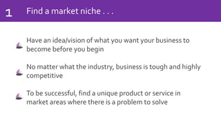 Find a market niche . . .1
Have an idea/vision of what you want your business to
become before you begin
No matter what the industry, business is tough and highly
competitive
To be successful, find a unique product or service in
market areas where there is a problem to solve
 