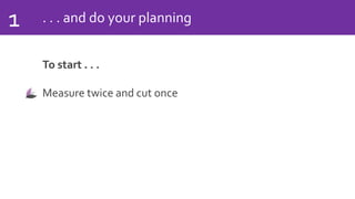 . . . and do your planning1
To start . . .
Measure twice and cut once
 