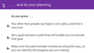 . . . and do your planning1
As you grow . . .
You often hear people say hope is not a plan, and that is
very true
Set a goal and plan a path that will enable you to execute
that goal
Make sure the path includes milestones along the way, so
you can identify the progress you are making
 