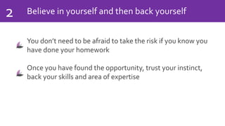 Believe in yourself and then back yourself2
You don’t need to be afraid to take the risk if you know you
have done your homework
Once you have found the opportunity, trust your instinct,
back your skills and area of expertise
 