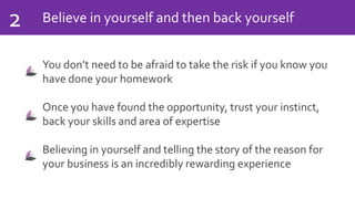 Believe in yourself and then back yourself2
You don’t need to be afraid to take the risk if you know you
have done your homework
Once you have found the opportunity, trust your instinct,
back your skills and area of expertise
Believing in yourself and telling the story of the reason for
your business is an incredibly rewarding experience
 