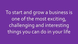 To start and grow a business is
one of the most exciting,
challenging and interesting
things you can do in your life
 