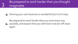 Be prepared to work harder than you thought
imaginable3
Owning your own business is wonderful but it isn’t easy
Be prepared to work harder than you ever knew was
possible, and expect that you will never truly be ‘off-duty’
again
 
