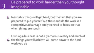 Be prepared to work harder than you thought
imaginable3
Inevitably things will get hard, but the fact that you are
prepared to put yourself out there and do the work is a
competitive advantage and you need to focus on that
when things are tough
Owning a business is not a glamorous reality and much of
the things you will achieve will come down to the hard
work you do
 