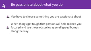 Be passionate about what you do4
You have to choose something you are passionate about
When things get tough that passion will help to keep you
focused and see those obstacles as small speed bumps
along the way
 