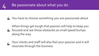 Be passionate about what you do4
You have to choose something you are passionate about
When things get tough that passion will help to keep you
focused and see those obstacles as small speed bumps
along the way
Your clients and staff will also feel your passion and it will
resonate through the business
 