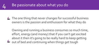 Be passionate about what you do4
The one thing that never changes for successful business
owners is the passion and enthusiasm for what they do
Owning and running a business consumes so much time,
effort, energy (and money) that if you can’t get excited
about it then it’s going to be really hard to keep getting
out of bed and continuing when things get tough
 