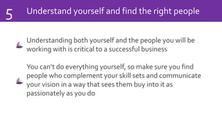 Understand yourself and find the right people5
Understanding both yourself and the people you will be
working with is critical to a successful business
You can’t do everything yourself, so make sure you find
people who complement your skill sets and communicate
your vision in a way that sees them buy into it as
passionately as you do
 