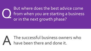 But where does the best advice come
from when you are starting a business
or in the next growth phase?
Q
The successful business owners who
have been there and done it.A
 