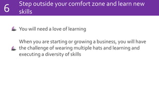 Step outside your comfort zone and learn new
skills6
You will need a love of learning
When you are starting or growing a business, you will have
the challenge of wearing multiple hats and learning and
executing a diversity of skills
 