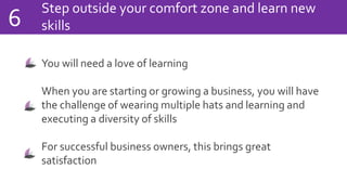 Step outside your comfort zone and learn new
skills6
You will need a love of learning
When you are starting or growing a business, you will have
the challenge of wearing multiple hats and learning and
executing a diversity of skills
For successful business owners, this brings great
satisfaction
 