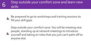 Step outside your comfort zone and learn new
skills6
Be prepared to go to workshops and training sessions to
fill your skill gaps
Step outside your comfort zone.You will be meeting new
people, standing up at network meetings to introduce
yourself and taking on roles that you just can’t palm off to
anyone else
 