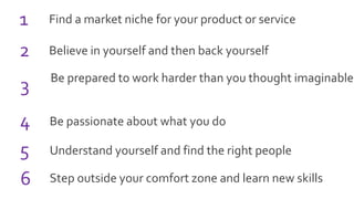 Find a market niche for your product or service1
Believe in yourself and then back yourself
Be prepared to work harder than you thought imaginable
Be passionate about what you do
Understand yourself and find the right people
Step outside your comfort zone and learn new skills
2
3
4
5
6
 