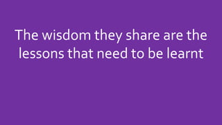 The wisdom they share are the
lessons that need to be learnt
 