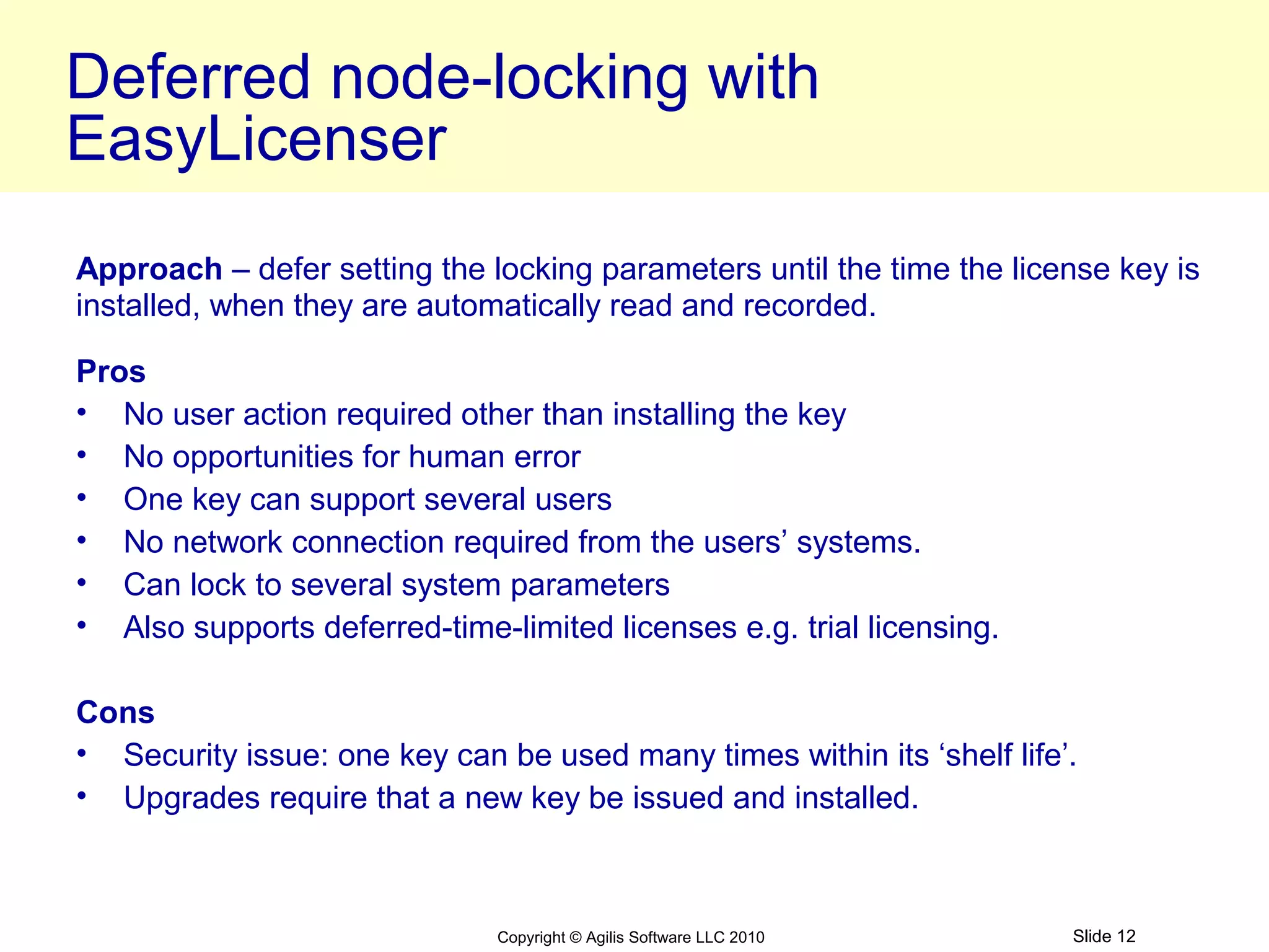 Deferred node-locking with
EasyLicenser
Approach – defer setting the locking parameters until the time the license key is
installed, when they are automatically read and recorded.

Pros
• No user action required other than installing the key
• No opportunities for human error
• One key can support several users
• No network connection required from the users’ systems.
• Can lock to several system parameters
• Also supports deferred-time-limited licenses e.g. trial licensing.

Cons
• Security issue: one key can be used many times within its ‘shelf life’.
• Upgrades require that a new key be issued and installed.



                               Copyright © Agilis Software LLC 2010     Slide 12
 