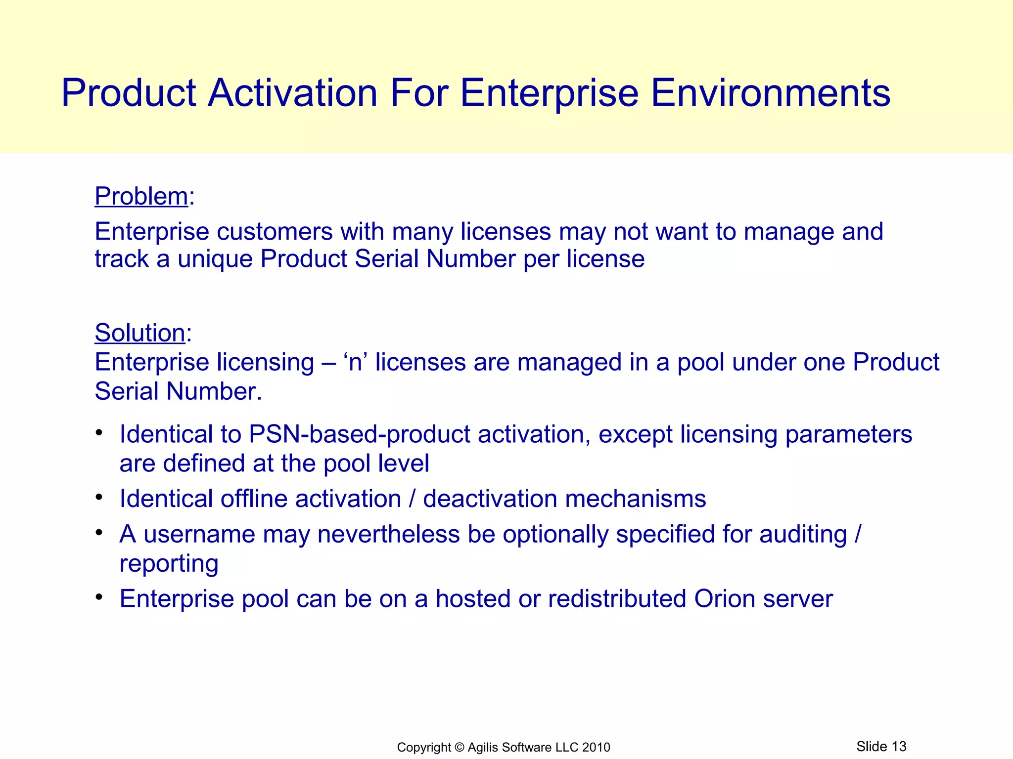 Product Activation For Enterprise Environments

 Problem:
 Enterprise customers with many licenses may not want to manage and
 track a unique Product Serial Number per license

 Solution:
 Enterprise licensing – ‘n’ licenses are managed in a pool under one Product
 Serial Number.
 • Identical to PSN-based-product activation, except licensing parameters
   are defined at the pool level
 • Identical offline activation / deactivation mechanisms
 • A username may nevertheless be optionally specified for auditing /
   reporting
 • Enterprise pool can be on a hosted or redistributed Orion server




                           Copyright © Agilis Software LLC 2010     Slide 13
 