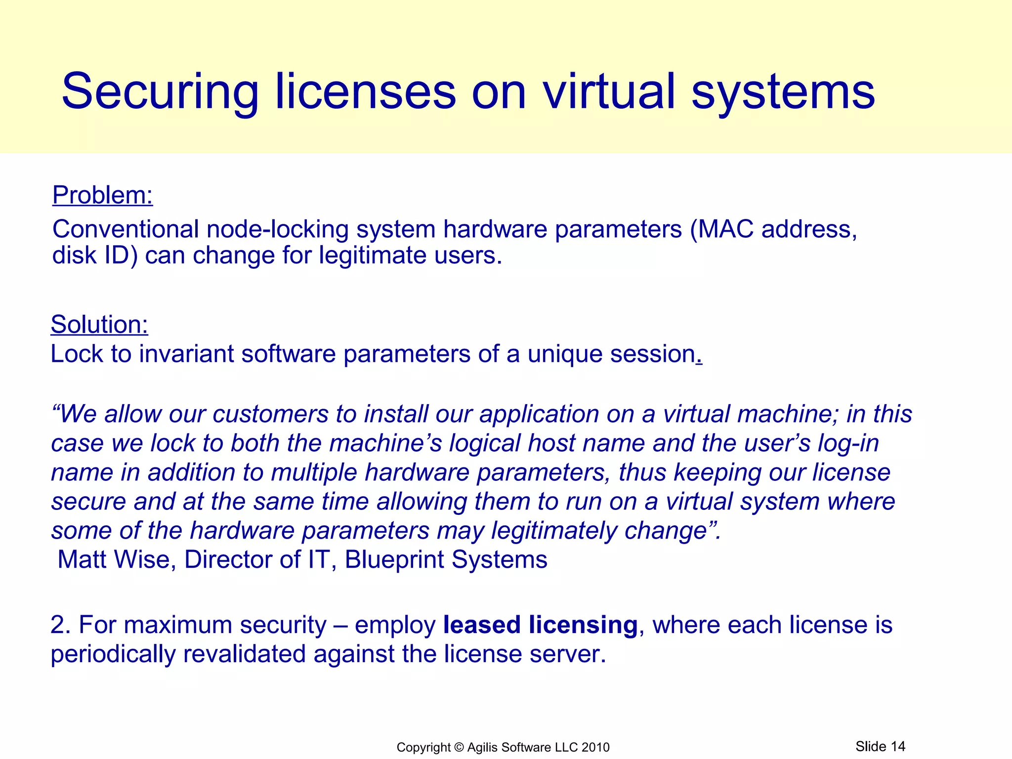 Securing licenses on virtual systems
Problem:
Conventional node-locking system hardware parameters (MAC address,
disk ID) can change for legitimate users.

Solution:
Lock to invariant software parameters of a unique session.

“We allow our customers to install our application on a virtual machine; in this
case we lock to both the machine’s logical host name and the user’s log-in
name in addition to multiple hardware parameters, thus keeping our license
secure and at the same time allowing them to run on a virtual system where
some of the hardware parameters may legitimately change”.
 Matt Wise, Director of IT, Blueprint Systems

2. For maximum security – employ leased licensing, where each license is
periodically revalidated against the license server.


                                Copyright © Agilis Software LLC 2010      Slide 14
 