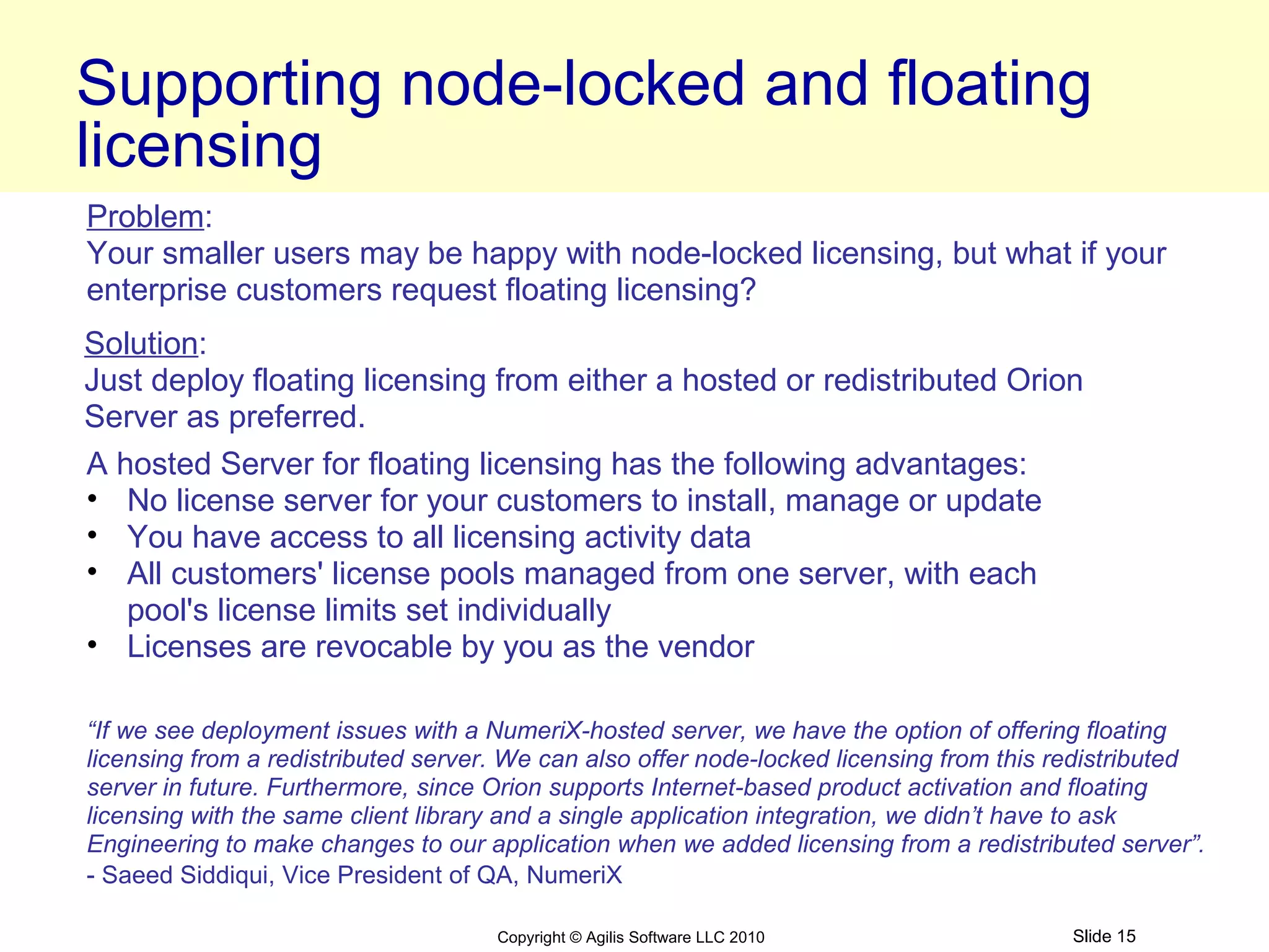 Supporting node-locked and floating
licensing
Problem:
Your smaller users may be happy with node-locked licensing, but what if your
enterprise customers request floating licensing?
Solution:
Just deploy floating licensing from either a hosted or redistributed Orion
Server as preferred.
A hosted Server for floating licensing has the following advantages:
• No license server for your customers to install, manage or update
• You have access to all licensing activity data
• All customers' license pools managed from one server, with each
   pool's license limits set individually
• Licenses are revocable by you as the vendor

“If we see deployment issues with a NumeriX-hosted server, we have the option of offering floating
licensing from a redistributed server. We can also offer node-locked licensing from this redistributed
server in future. Furthermore, since Orion supports Internet-based product activation and floating
licensing with the same client library and a single application integration, we didn’t have to ask
Engineering to make changes to our application when we added licensing from a redistributed server”.
- Saeed Siddiqui, Vice President of QA, NumeriX

                                     Copyright © Agilis Software LLC 2010                Slide 15
 