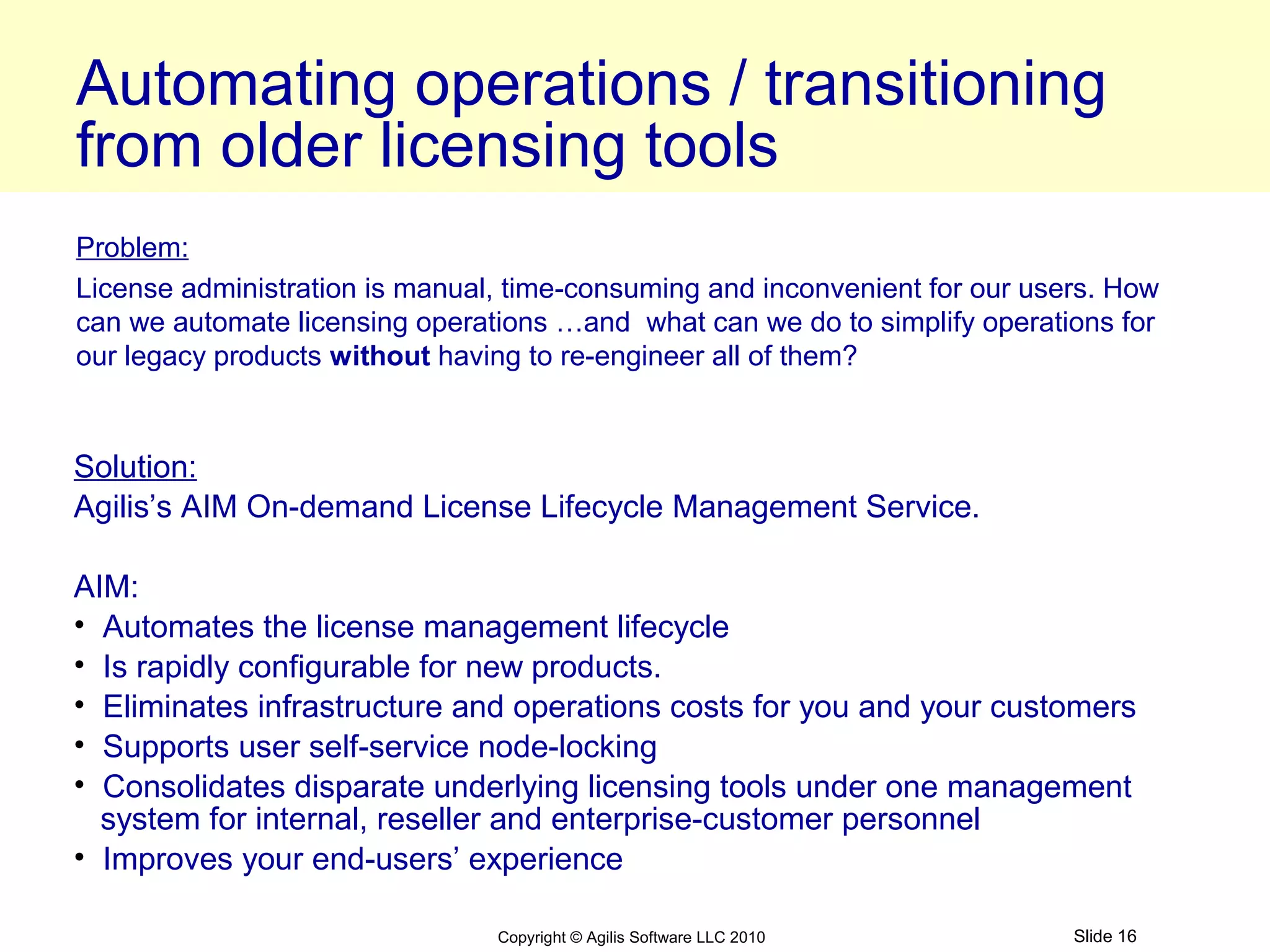 Automating operations / transitioning
from older licensing tools
Problem:
License administration is manual, time-consuming and inconvenient for our users. How
can we automate licensing operations …and what can we do to simplify operations for
our legacy products without having to re-engineer all of them?


Solution:
Agilis’s AIM On-demand License Lifecycle Management Service.

AIM:
• Automates the license management lifecycle
• Is rapidly configurable for new products.
• Eliminates infrastructure and operations costs for you and your customers
• Supports user self-service node-locking
• Consolidates disparate underlying licensing tools under one management
  system for internal, reseller and enterprise-customer personnel
• Improves your end-users’ experience

                                Copyright © Agilis Software LLC 2010         Slide 16
 