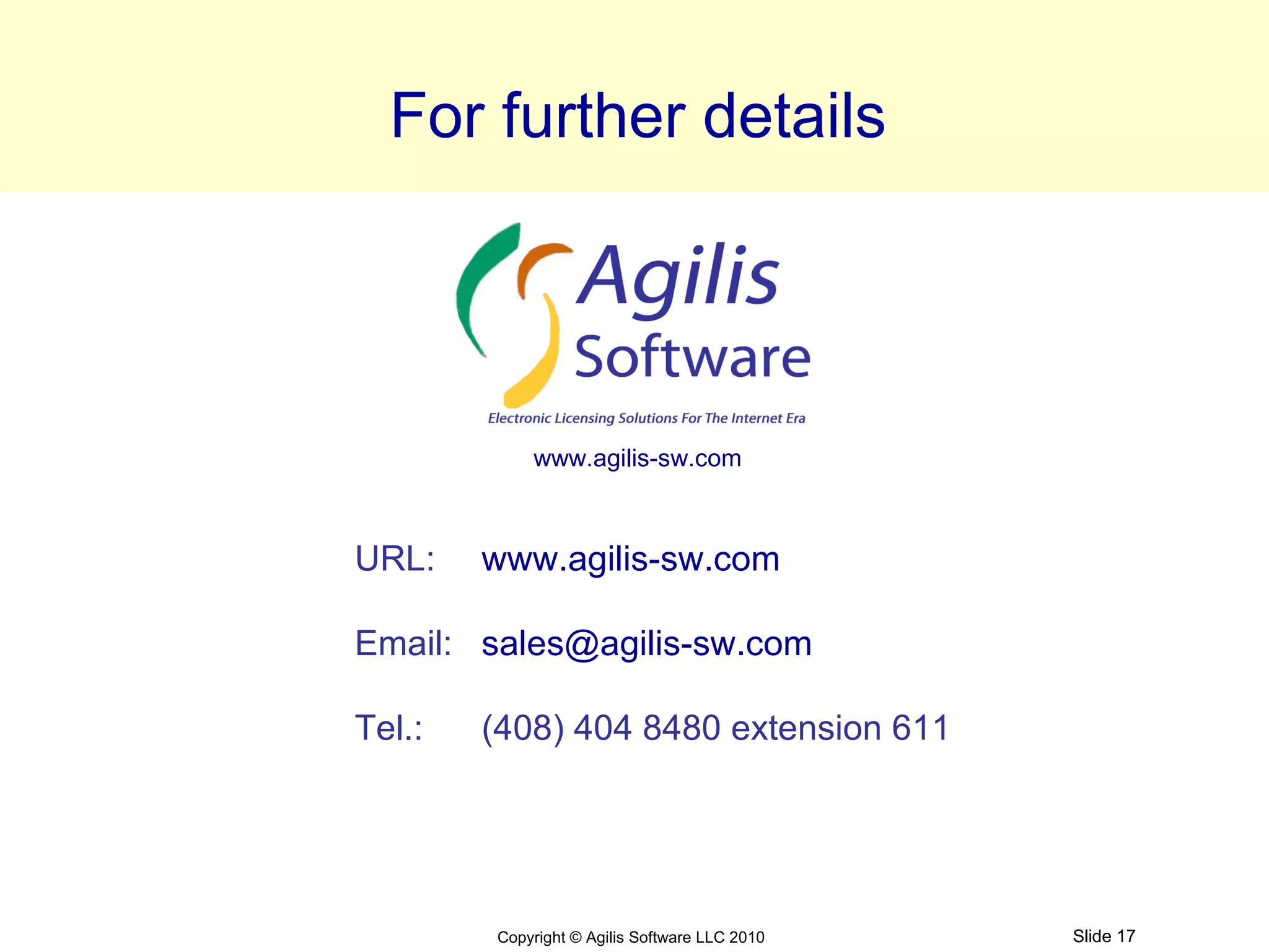 For further details




            www.agilis-sw.com



URL:    www.agilis-sw.com

Email: sales@agilis-sw.com

Tel.:   (408) 404 8480 extension 611




        Copyright © Agilis Software LLC 2010   Slide 17
 