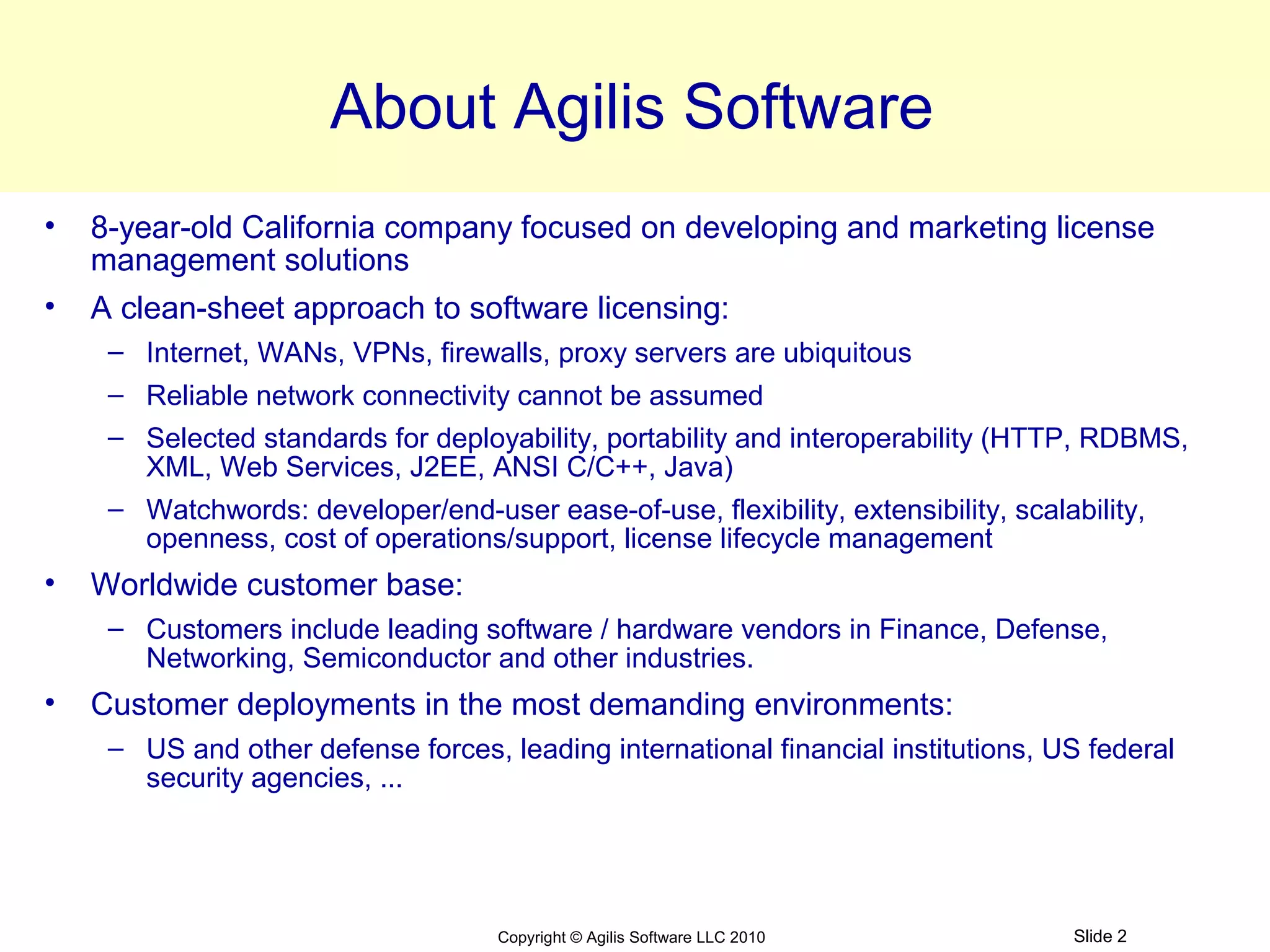 About Agilis Software
•   8-year-old California company focused on developing and marketing license
    management solutions
•   A clean-sheet approach to software licensing:
     – Internet, WANs, VPNs, firewalls, proxy servers are ubiquitous
     – Reliable network connectivity cannot be assumed
     – Selected standards for deployability, portability and interoperability (HTTP, RDBMS,
       XML, Web Services, J2EE, ANSI C/C++, Java)
     – Watchwords: developer/end-user ease-of-use, flexibility, extensibility, scalability,
       openness, cost of operations/support, license lifecycle management
•   Worldwide customer base:
     – Customers include leading software / hardware vendors in Finance, Defense,
       Networking, Semiconductor and other industries.
•   Customer deployments in the most demanding environments:
     – US and other defense forces, leading international financial institutions, US federal
       security agencies, ...




                                    Copyright © Agilis Software LLC 2010           Slide 2
 