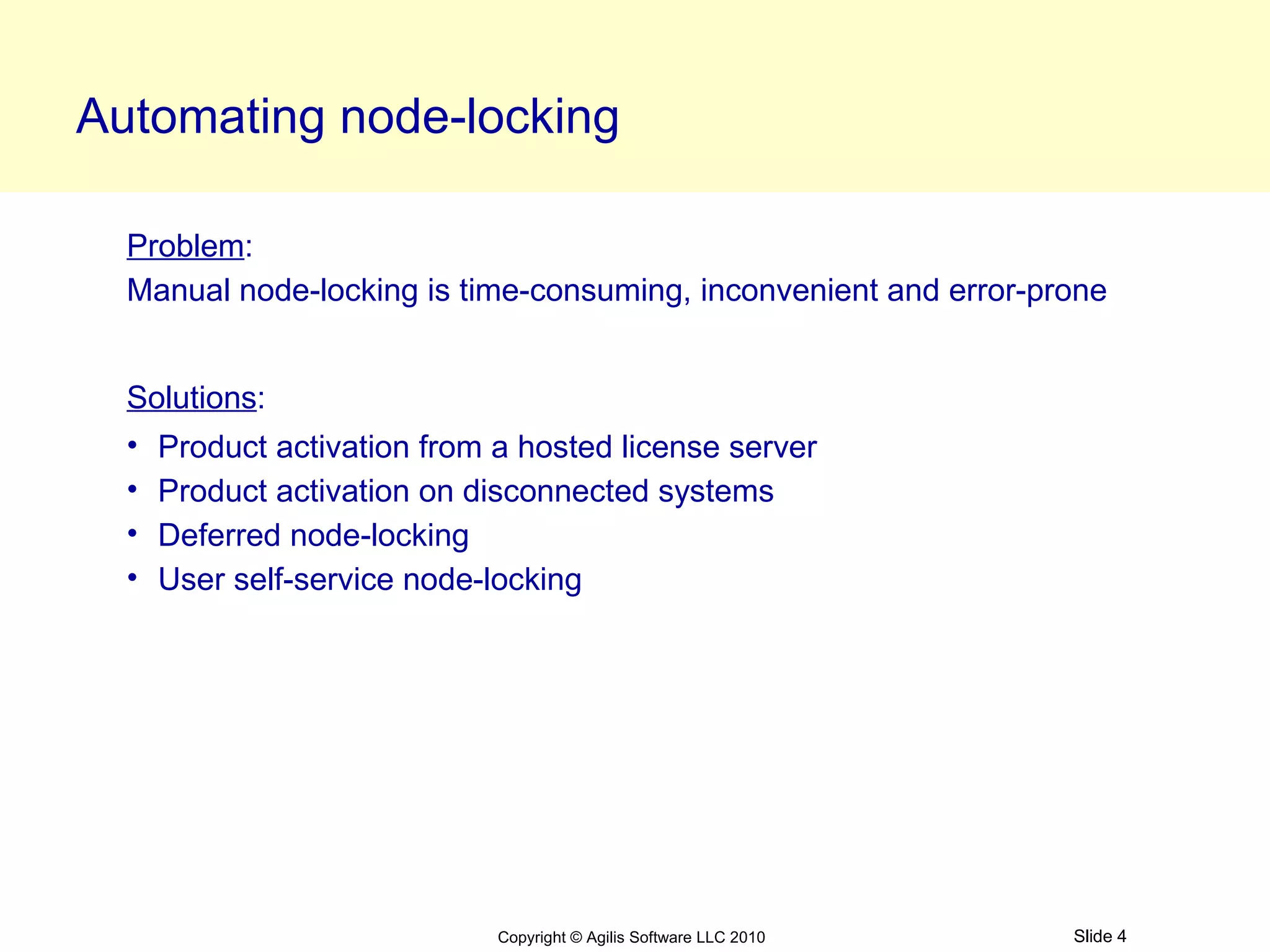 Automating node-locking

  Problem:
  Manual node-locking is time-consuming, inconvenient and error-prone


  Solutions:
  • Product activation from a hosted license server
  • Product activation on disconnected systems
  • Deferred node-locking
  • User self-service node-locking




                            Copyright © Agilis Software LLC 2010   Slide 4
 