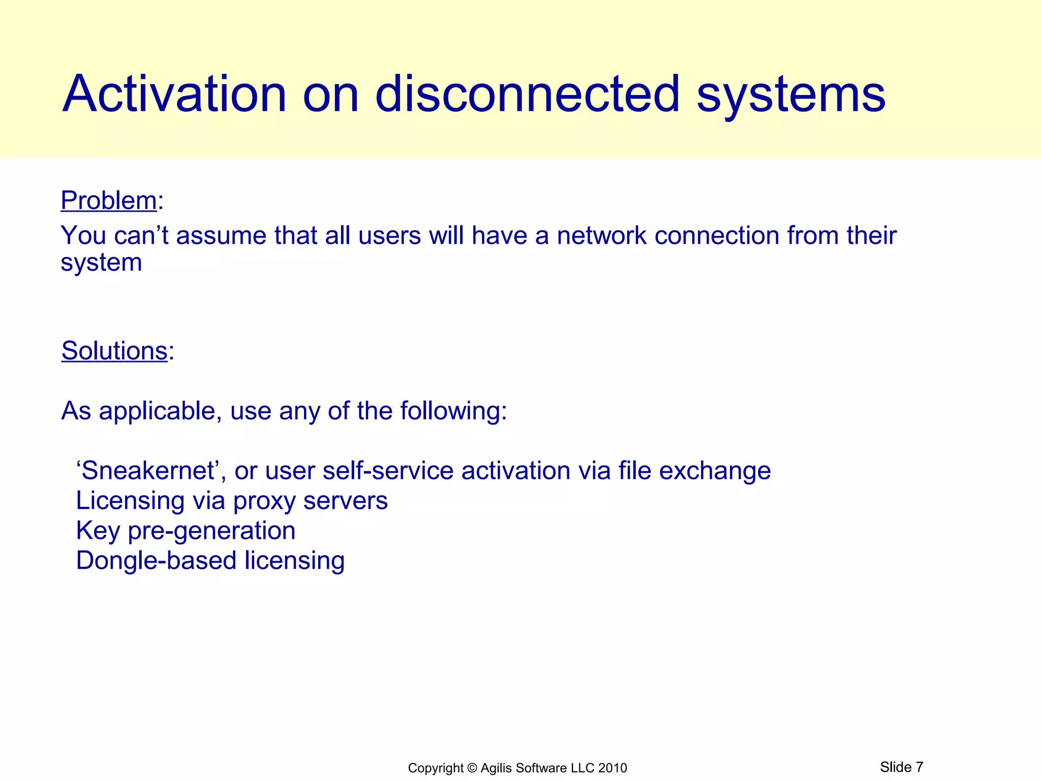 Activation on disconnected systems
Problem:
You can’t assume that all users will have a network connection from their
system


Solutions:

As applicable, use any of the following:

 ‘Sneakernet’, or user self-service activation via file exchange
 Licensing via proxy servers
 Key pre-generation
 Dongle-based licensing




                               Copyright © Agilis Software LLC 2010    Slide 7
 