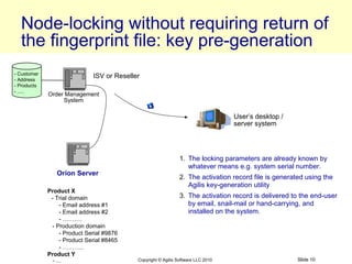 Node-locking without requiring return of
  the fingerprint file: key pre-generation
- Customer
- Address
                             ISV or Reseller
- Products
- .....
             Order Management
                  System

                                                                                  User’s desktop /
                                                                                  server system




                                                               1. The locking parameters are already known by
                                                                  whatever means e.g. system serial number.
                Orion Server
                                                               2. The activation record file is generated using the
                                                                  Agilis key-generation utility
             Product X
              - Trial domain                                   3. The activation record is delivered to the end-user
                 - Email address #1                               by email, snail-mail or hand-carrying, and
                 - Email address #2                               installed on the system.
                 - ……….
              - Production domain
                 - Product Serial #9876
                 - Product Serial #8465
                 - ………..
             Product Y
              - ....                       Copyright © Agilis Software LLC 2010                        Slide 10
 