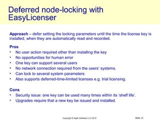 Deferred node-locking with
EasyLicenser
Approach – defer setting the locking parameters until the time the license key is
installed, when they are automatically read and recorded.

Pros
• No user action required other than installing the key
• No opportunities for human error
• One key can support several users
• No network connection required from the users’ systems.
• Can lock to several system parameters
• Also supports deferred-time-limited licenses e.g. trial licensing.

Cons
• Security issue: one key can be used many times within its ‘shelf life’.
• Upgrades require that a new key be issued and installed.



                               Copyright © Agilis Software LLC 2010     Slide 12
 
