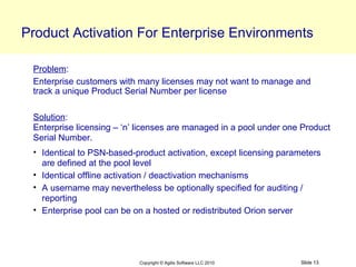 Product Activation For Enterprise Environments

 Problem:
 Enterprise customers with many licenses may not want to manage and
 track a unique Product Serial Number per license

 Solution:
 Enterprise licensing – ‘n’ licenses are managed in a pool under one Product
 Serial Number.
 • Identical to PSN-based-product activation, except licensing parameters
   are defined at the pool level
 • Identical offline activation / deactivation mechanisms
 • A username may nevertheless be optionally specified for auditing /
   reporting
 • Enterprise pool can be on a hosted or redistributed Orion server




                           Copyright © Agilis Software LLC 2010     Slide 13
 