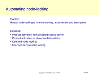 Automating node-locking

  Problem:
  Manual node-locking is time-consuming, inconvenient and error-prone


  Solutions:
  • Product activation from a hosted license server
  • Product activation on disconnected systems
  • Deferred node-locking
  • User self-service node-locking




                            Copyright © Agilis Software LLC 2010   Slide 4
 