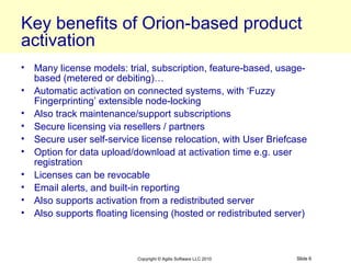 Key benefits of Orion-based product
activation
• Many license models: trial, subscription, feature-based, usage-
  based (metered or debiting)…
• Automatic activation on connected systems, with ‘Fuzzy
  Fingerprinting’ extensible node-locking
• Also track maintenance/support subscriptions
• Secure licensing via resellers / partners
• Secure user self-service license relocation, with User Briefcase
• Option for data upload/download at activation time e.g. user
  registration
• Licenses can be revocable
• Email alerts, and built-in reporting
• Also supports activation from a redistributed server
• Also supports floating licensing (hosted or redistributed server)



                           Copyright © Agilis Software LLC 2010   Slide 6
 