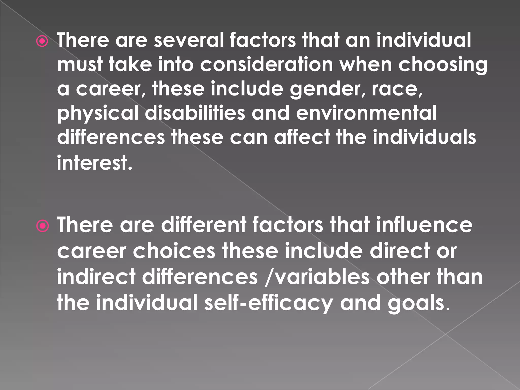    There are several factors that an individual
    must take into consideration when choosing
    a career, these include gender, race,
    physical disabilities and environmental
    differences these can affect the individuals
    interest.


   There are different factors that influence
    career choices these include direct or
    indirect differences /variables other than
    the individual self-efficacy and goals.
 