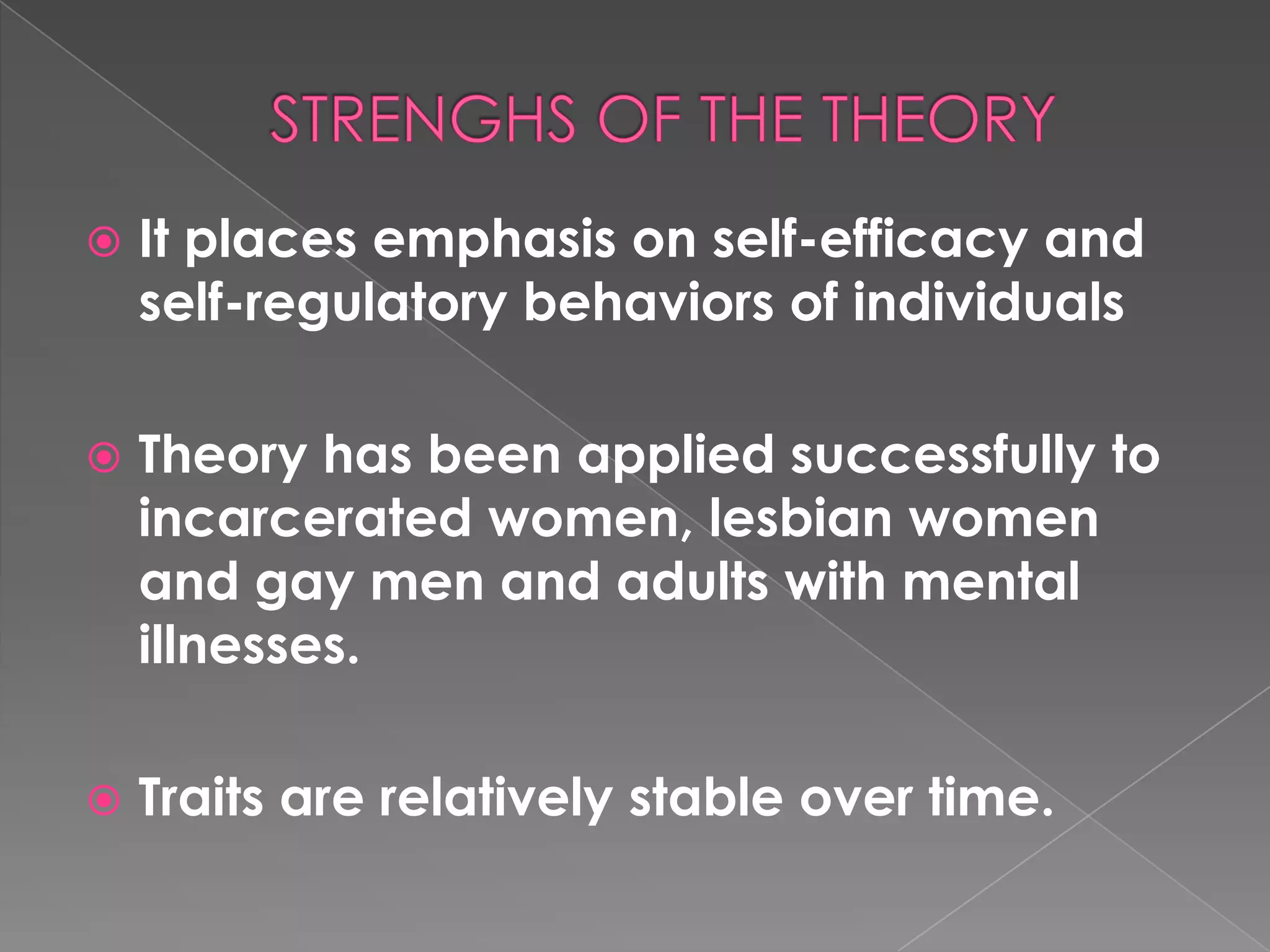    It places emphasis on self-efficacy and
    self-regulatory behaviors of individuals

   Theory has been applied successfully to
    incarcerated women, lesbian women
    and gay men and adults with mental
    illnesses.

   Traits are relatively stable over time.
 