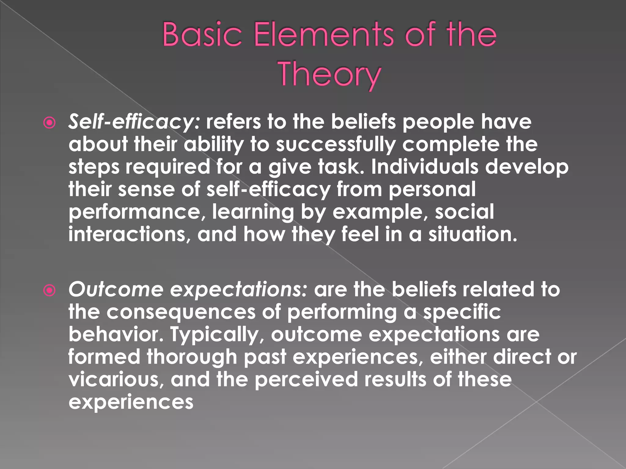    Self-efficacy: refers to the beliefs people have
    about their ability to successfully complete the
    steps required for a give task. Individuals develop
    their sense of self-efficacy from personal
    performance, learning by example, social
    interactions, and how they feel in a situation.

   Outcome expectations: are the beliefs related to
    the consequences of performing a specific
    behavior. Typically, outcome expectations are
    formed thorough past experiences, either direct or
    vicarious, and the perceived results of these
    experiences
 