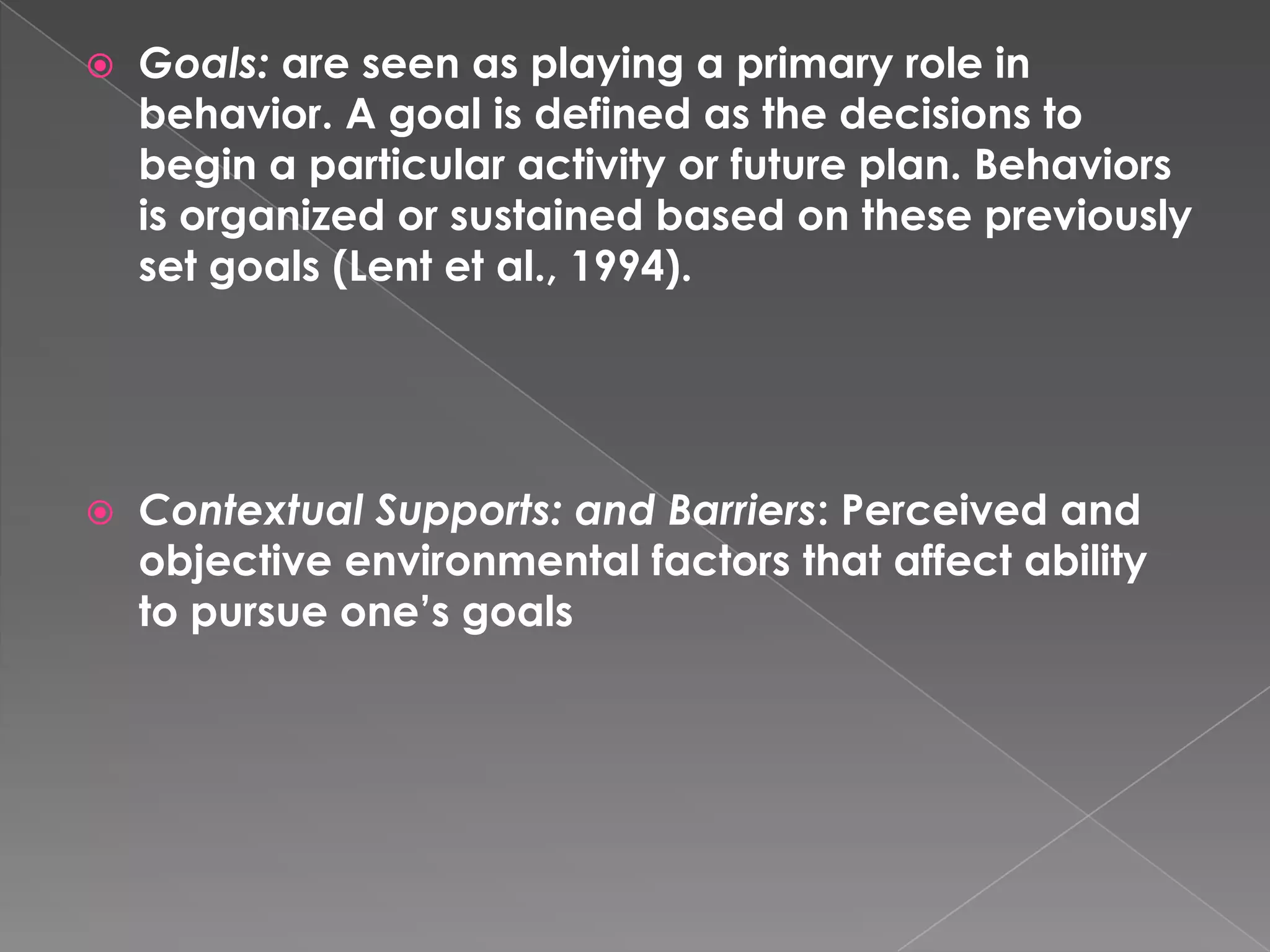    Goals: are seen as playing a primary role in
    behavior. A goal is defined as the decisions to
    begin a particular activity or future plan. Behaviors
    is organized or sustained based on these previously
    set goals (Lent et al., 1994).




   Contextual Supports: and Barriers: Perceived and
    objective environmental factors that affect ability
    to pursue one’s goals
 