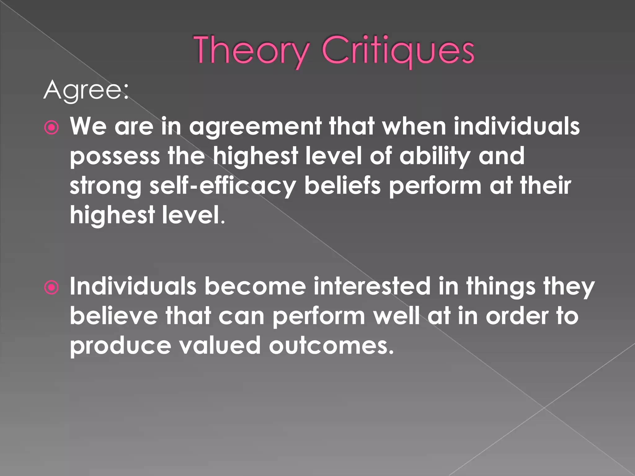 Agree:
   We are in agreement that when individuals
    possess the highest level of ability and
    strong self-efficacy beliefs perform at their
    highest level.

   Individuals become interested in things they
    believe that can perform well at in order to
    produce valued outcomes.
 