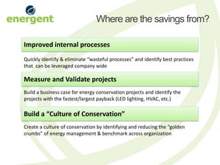 Where are the savings from?

Improved internal processes
Quickly identify & eliminate “wasteful processes” and identify best practices
that can be leveraged company wide

Measure and Validate projects
Build a business case for energy conservation projects and identify the
projects with the fastest/largest payback (LED lighting, HVAC, etc.)

Build a “Culture of Conservation”
Create a culture of conservation by identifying and reducing the “golden
crumbs” of energy management & benchmark across organization
 