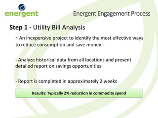 Energent Engagement Process
Step 1 - Utility Bill Analysis
  - An inexpensive project to identify the most effective ways
  to reduce consumption and save money

  - Analyze historical data from all locations and present
  detailed report on savings opportunities

  - Report is completed in approximately 2 weeks

          Results: Typically 2% reduction in commodity spend
 