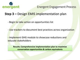 Energent Engagement Process
Step 3 – Design EMIS implementation plan

 - Begin to take action on opportunities list

 - Use trackers to document best practices across organization

 - Implement GHG module to showcase reductions and
 educate stakeholders

      Results: Comprehensive implementation plan to maximize
          conservation opportunities & carbon equivalents
 