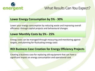 What Results Can You Expect?

Lower Energy Consumption by 5% - 30%
Lower your energy consumption by reducing waste and improving overall
efficiency through capital projects and behavioural changes

Lower Monthly Costs by 5% - 25%
Energy costs can be managed through measuring and monitoring against
targets, and planning for fluctuating energy costs

ROI Business Case Creation for Energy Efficiency Projects
Creating a business case for replacing old equipment that can have a
significant impact on energy consumption and operational cost
 
