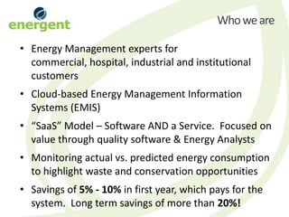 Who we are

• Energy Management experts for
  commercial, hospital, industrial and institutional
  customers
• Cloud-based Energy Management Information
  Systems (EMIS)
• “SaaS” Model – Software AND a Service. Focused on
  value through quality software & Energy Analysts
• Monitoring actual vs. predicted energy consumption
  to highlight waste and conservation opportunities
• Savings of 5% - 10% in first year, which pays for the
  system. Long term savings of more than 20%!
 