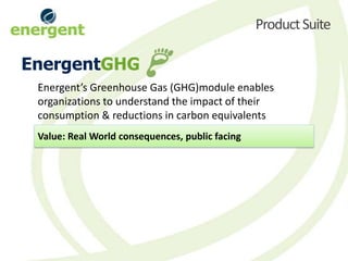 Product Suite

EnergentGHG
 Energent’s Greenhouse Gas (GHG)module enables
 organizations to understand the impact of their
 consumption & reductions in carbon equivalents
 Value: Real World consequences, public facing
 