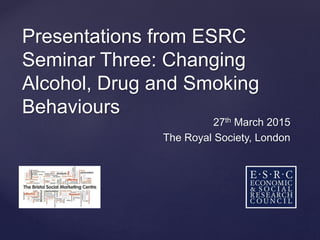 Presentations from ESRC
Seminar Three: Changing
Alcohol, Drug and Smoking
Behaviours
27th March 2015
The Royal Society, London
 