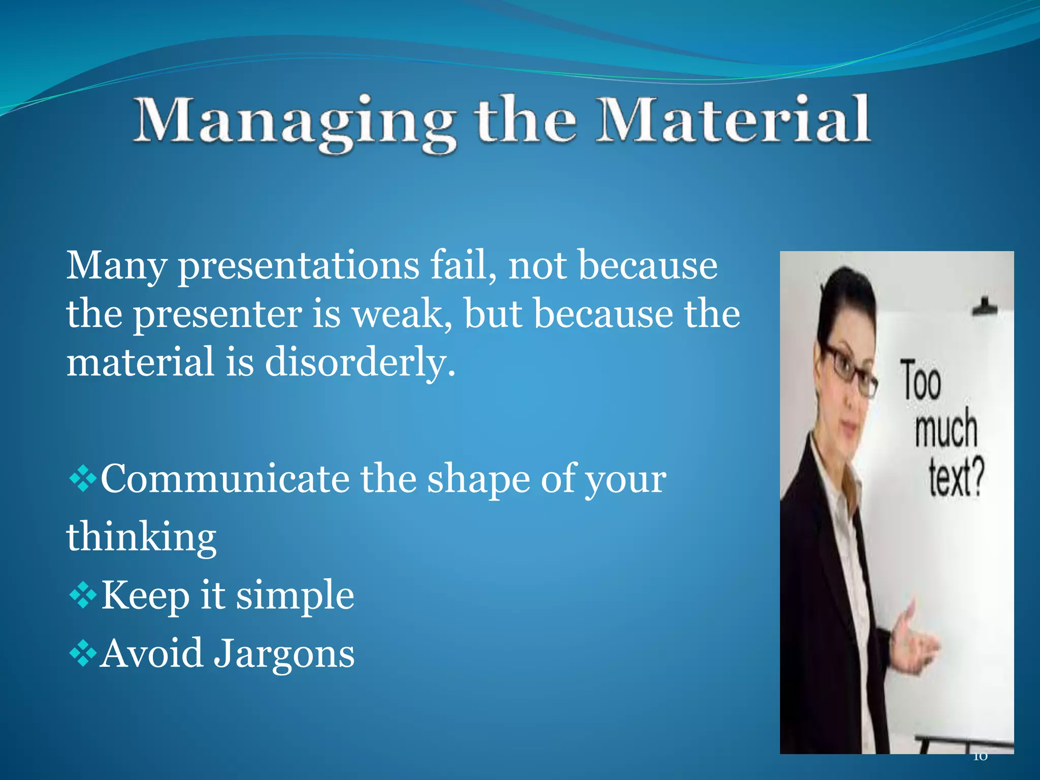 Many presentations fail, not because 
the presenter is weak, but because the 
material is disorderly. 
Communicate the shape of your 
thinking 
Keep it simple 
Avoid Jargons 
10 
 