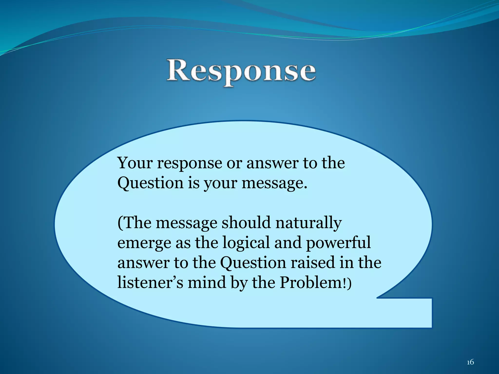 Your response or answer to the 
Question is your message. 
(The message should naturally 
emerge as the logical and powerful 
answer to the Question raised in the 
listener’s mind by the Problem!) 
16 
 