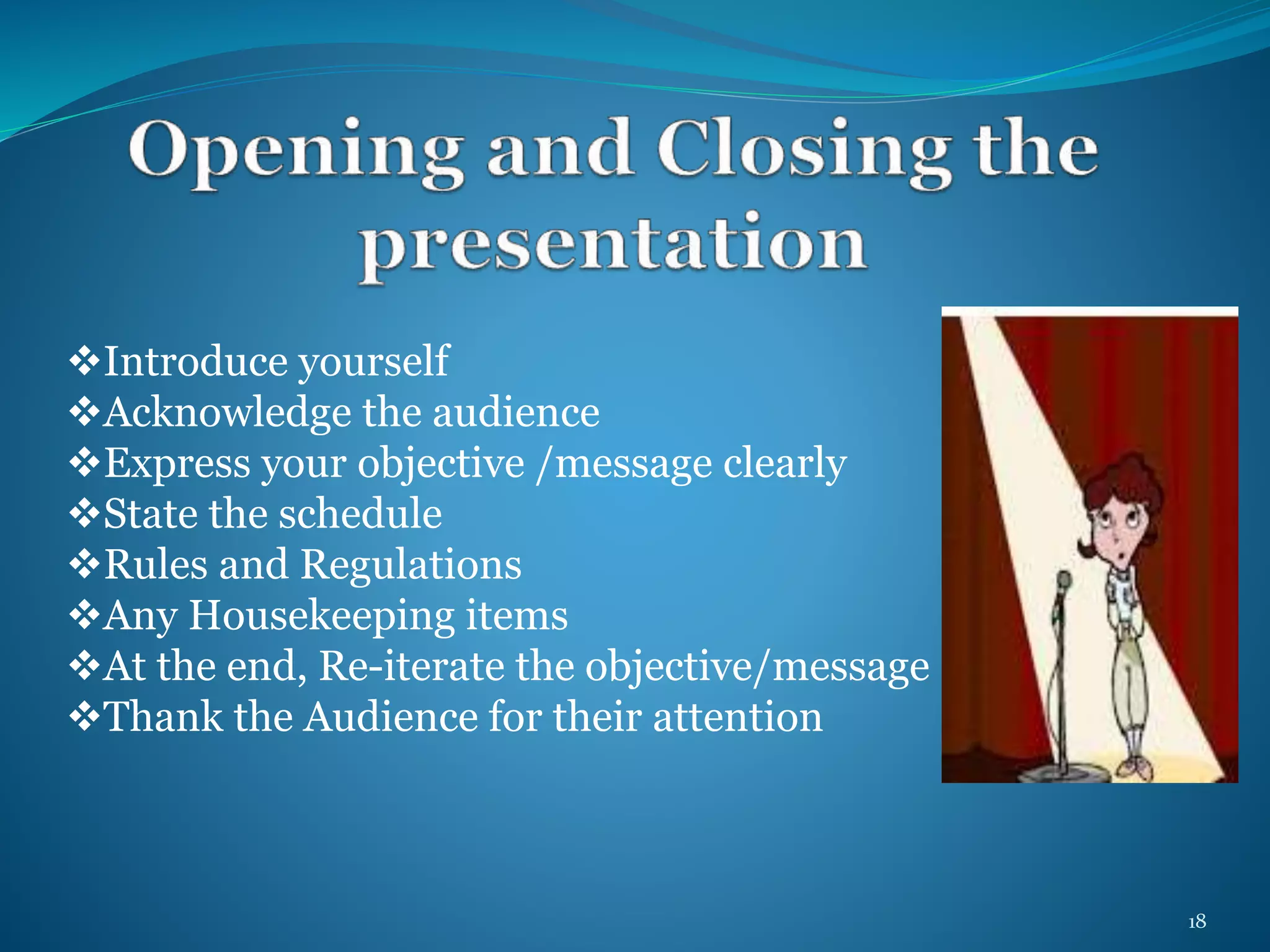 Introduce yourself 
Acknowledge the audience 
Express your objective /message clearly 
State the schedule 
Rules and Regulations 
Any Housekeeping items 
At the end, Re-iterate the objective/message 
Thank the Audience for their attention 
18 
 