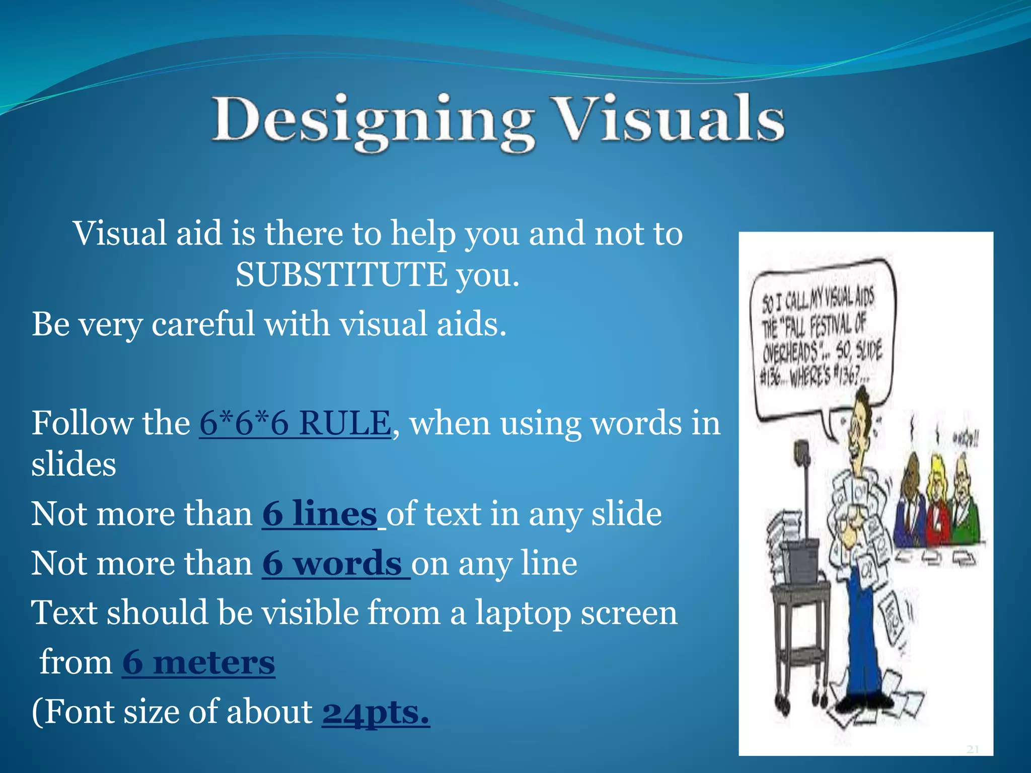 Visual aid is there to help you and not to 
SUBSTITUTE you. 
Be very careful with visual aids. 
Follow the 6*6*6 RULE, when using words in 
slides 
Not more than 6 lines of text in any slide 
Not more than 6 words on any line 
Text should be visible from a laptop screen 
from 6 meters 
(Font size of about 24pts. 
21 
 