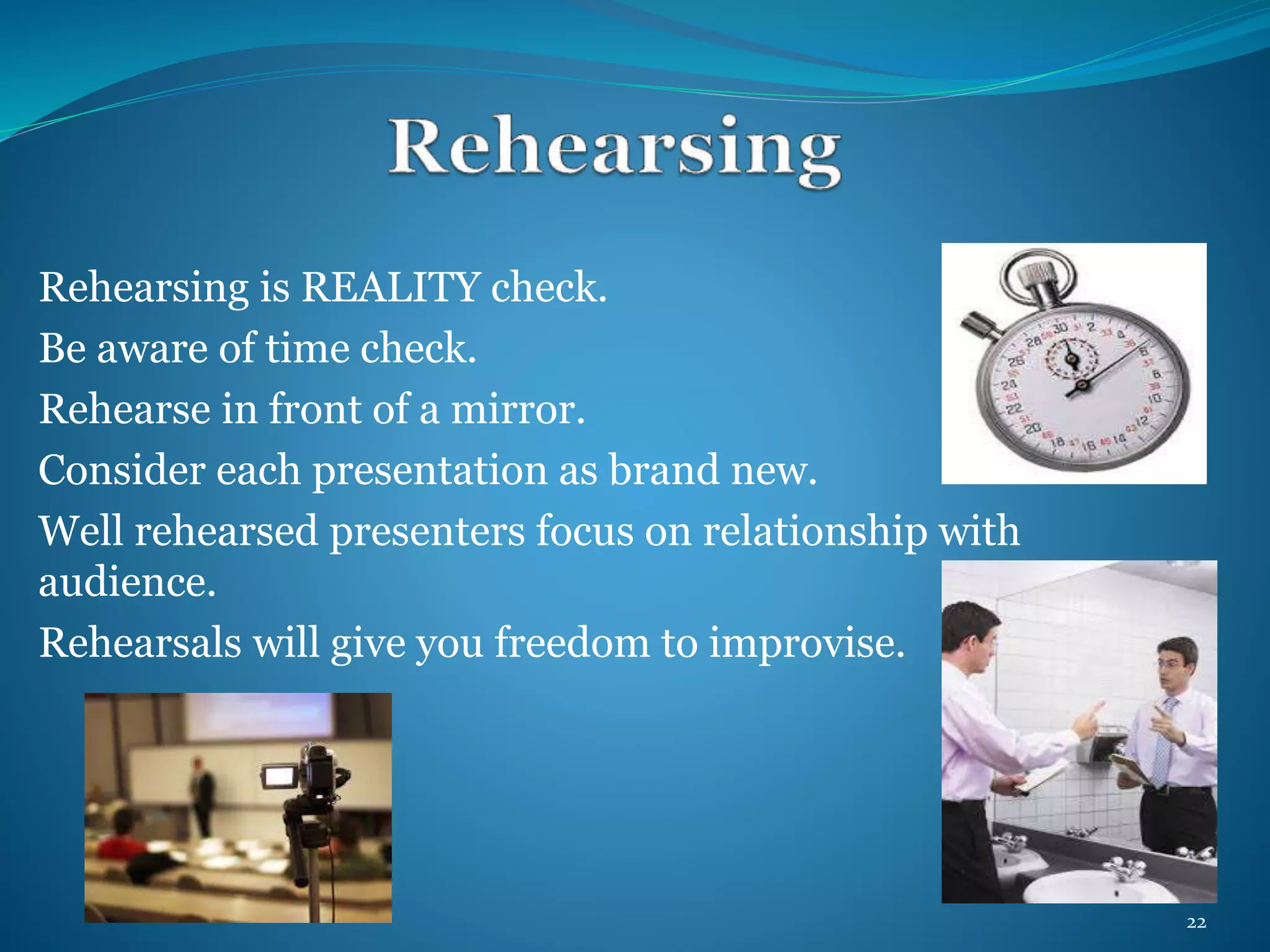 Rehearsing is REALITY check. 
Be aware of time check. 
Rehearse in front of a mirror. 
Consider each presentation as brand new. 
Well rehearsed presenters focus on relationship with 
audience. 
Rehearsals will give you freedom to improvise. 
22 
 
